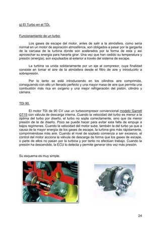 24
g) El Turbo en el TDi.
Funcionamiento de un turbo:
Los gases de escape del motor, antes de salir a la atmósfera, como sería
normal en un motor de aspiración atmosférica, son obligados a pasar por la garganta
de la carcasa de la turbina donde son acelerados por la forma de esta y así
aprovechar su energía para hacerla girar. Una vez que han cedido su temperatura y
presión (energía), son expulsados al exterior a través del sistema de escape.
La turbina va unida solidariamente por un eje al compresor, cuya finalidad
consiste en tomar el aire de la atmósfera desde el filtro de aire y introducirlo a
sobrepresión.
Por lo tanto se está introduciendo en los cilindros aire comprimido,
consiguiendo con ello un llenado perfecto y una mayor masa de aire que permita una
combustión más rica en oxígeno y una mejor refrigeración del pistón, cilindro y
cámara.
TDi 90.
El motor TDi de 90 CV usa un turbocompresor convencional modelo Garrett
GT15 con válvula de descarga interna. Cuando la velocidad del turbo es menor a la
óptima del turbo por diseño, el turbo no sopla correctamente, sino que da menor
presión de la de diseño. Poco se puede hacer para evitar esta falta de empuje a
bajos regímenes. Cuando la velocidad del motor sube, también la del turbo ya que a
causa de la mayor energía de los gases de escape, la turbina gira más rápidamente,
comprimiéndose más aire. Cuando el nivel de soplado comienza a ser excesivo, el
control del motor acciona la válvula de descarga de forma que los gases de escape,
o parte de ellos no pasan por la turbina y por tanto no efectúan trabajo. Cuando la
presión ha descendido, la ECU lo detecta y permite generar otra vez más presión.
Su esquema es muy simple.
 