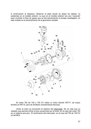 27
A continuación el despiece. Observar el plato donde se alojan los álabes, no
existentes en el modelo anterior. Lo que en el modelo anterior era una “caracola”
para controlar el flujo de gases que se iba directamente al escape (wastegate), en
este modelo es el accionamiento de la geometría variable.
El motor TDi de 130 y 150 CV utiliza un turbo Garrett VNT17, de mayor
tamaño al VNT15, pero de similares características técnicas.
Unido al turbo se encuentra el sistema del intercooler. No es más que un
radiador que permite enfriar el aire comprimido por el turbo. En el caso del motor TDi
es un sistema aire-aire. El rendimiento del intercooler, en el caso del TDi de 150 CV
es del 86%.
 