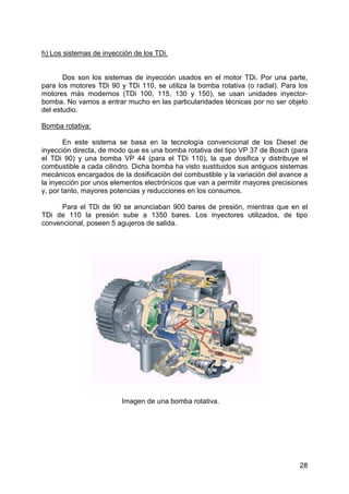 28
h) Los sistemas de inyección de los TDi.
Dos son los sistemas de inyección usados en el motor TDi. Por una parte,
para los motores TDi 90 y TDi 110, se utiliza la bomba rotativa (o radial). Para los
motores más modernos (TDi 100, 115, 130 y 150), se usan unidades inyector-
bomba. No vamos a entrar mucho en las particularidades técnicas por no ser objeto
del estudio.
Bomba rotativa:
En este sistema se basa en la tecnología convencional de los Diesel de
inyección directa, de modo que es una bomba rotativa del tipo VP 37 de Bosch (para
el TDi 90) y una bomba VP 44 (para el TDi 110), la que dosifica y distribuye el
combustible a cada cilindro. Dicha bomba ha visto sustituidos sus antiguos sistemas
mecánicos encargados de la dosificación del combustible y la variación del avance a
la inyección por unos elementos electrónicos que van a permitir mayores precisiones
y, por tanto, mayores potencias y reducciones en los consumos.
Para el TDi de 90 se anunciaban 900 bares de presión, mientras que en el
TDi de 110 la presión sube a 1350 bares. Los inyectores utilizados, de tipo
convencional, poseen 5 agujeros de salida.
Imagen de una bomba rotativa.
 