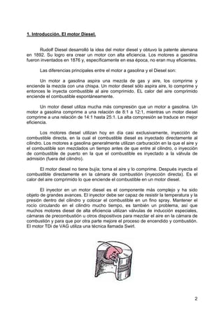 2
1. Introducción. El motor Diesel.
Rudolf Diesel desarrolló la idea del motor diesel y obtuvo la patente alemana
en 1892. Su logro era crear un motor con alta eficiencia. Los motores a gasolina
fueron inventados en 1876 y, específicamente en esa época, no eran muy eficientes.
Las diferencias principales entre el motor a gasolina y el Diesel son:
Un motor a gasolina aspira una mezcla de gas y aire, los comprime y
enciende la mezcla con una chispa. Un motor diesel sólo aspira aire, lo comprime y
entonces le inyecta combustible al aire comprimido. EL calor del aire comprimido
enciende el combustible espontáneamente.
Un motor diesel utiliza mucha más compresión que un motor a gasolina. Un
motor a gasolina comprime a una relación de 8:1 a 12:1, mientras un motor diesel
comprime a una relación de 14:1 hasta 25:1. La alta compresión se traduce en mejor
eficiencia.
Los motores diesel utilizan hoy en día casi exclusivamente, inyección de
combustible directa, en la cual el combustible diesel es inyectado directamente al
cilindro. Los motores a gasolina generalmente utilizan carburación en la que el aire y
el combustible son mezclados un tiempo antes de que entre al cilindro, o inyección
de combustible de puerto en la que el combustible es inyectado a la válvula de
admisión (fuera del cilindro).
El motor diesel no tiene bujía; toma el aire y lo comprime. Después inyecta el
combustible directamente en la cámara de combustión (inyección directa). Es el
calor del aire comprimido lo que enciende el combustible en un motor diesel.
El inyector en un motor diesel es el componente más complejo y ha sido
objeto de grandes avances. El inyector debe ser capaz de resistir la temperatura y la
presión dentro del cilindro y colocar el combustible en un fino spray. Mantener el
rocío circulando en el cilindro mucho tiempo, es también un problema, así que
muchos motores diesel de alta eficiencia utilizan válvulas de inducción especiales,
cámaras de precombustión u otros dispositivos para mezclar el aire en la cámara de
combustión y para que por otra parte mejore el proceso de encendido y combustión.
El motor TDi de VAG utiliza una técnica llamada Swirl.
 