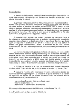 29
Inyector bomba:
El sistema bomba-inyector creado por Bosch emplea para cada cilindro un
grupo independiente compuesto por un elemento de bombeo, un inyector y una
válvula electrónica de control.
Su principal ventaja es que reduce el trayecto que recorre el gasóleo desde la
bomba hasta que llega a la salida del inyector. Una leva adicional del árbol de levas
del motor acciona el elemento de bombeo, haciendo que suba la presión en una
cámara conectada al inyector, mientras que la válvula electrónica de control regula la
apertura de la lumbrera de descarga de la cámara al circuito de retorno cuando debe
producirse la inyección, y lo vuelve a abrir cuando el combustible ya ha sido
suministrado. El inyector posee 6 agujeros u orificios.
A causa del mayor volumen que ofrecen los grupos que han de acoplarse a
las culatas y de la necesidad de que éstos se accionen mecánicamente, necesita de
espacios más amplios y de un diseño específico de los motores. Conviene que éstos
sigan un esquema de distribución con árbol de levas en cabeza para facilitar el
trabajo del grupo inyector-bomba. Hasta el momento no ha sido posible
compatibilizarlo con las 4 válvulas por cilindro, aunque Volkswagen investiga en el
tema.
Los incrementos de presión posibles mediante este sistema, en comparación
con los tradicionales, permiten mejor pulverización y una combustión más limpia y
efectiva. Por otra parte, el consumo desciende debido al mejor aprovechamiento del
combustible. En concreto, este sistema es el primero que genera una presión de
inyección en turismos superior a 2050 bares. VW decidió adoptar el sistema
inyector-bomba que, desde un principio, garantizó las altas presiones de inyección
necesarias y un proceso de combustión suave para un motor de altas prestaciones.
El logotipo con las letras “d” e “i” en rojo diferencian a los motores de sistema
bomba-inyector. Sus potencias, son, como ya hemos dicho 100, 115, 130 y 150 CV.
Al efectuar la transición a los sistemas de inyección por inyectores-bomba, los
ingenieros de Volkswagen llegaron a la conclusión de que el aumento de la presión
de inyección por encima de los niveles empleados hasta el momento era el
responsable de los siguientes resultados:
- incremento de la presión efectiva media del motor,
- mejoras en potencia y par
- disminución en las emisiones de partículas
El novedoso sistema se presentó en 1998 con el modelo Passat TDi 115.
A continuación veremos algún esquema del sistema:
 
