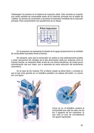 32
Volkswagen fue pionera en el sistema de inyección piloto. Esto consiste en inyectar
una cierta cantidad de combustible antes de la inyección principal con el objeto de
“caldear” la cámara de combustión y favorecer el quemado inmediato de la inyección
principal. Para comprenderlo nos ayudaremos de un dibujo.
En el esquema se representa la alzada de la aguja (proporcional a la cantidad
de combustible inyectado) frente al tiempo.
No obstante, para que la combustión se realice lo más perfectamente posible
y poder aprovechar las ventajas de la alta atomización dada por sistemas como el
inyector bomba, es necesario dotar al aire de una cierta turbulencia, de modo que la
recombinación sea aun mejor, aun a expensas de cierta reducción del rendimiento
volumetrico.
En el caso de los motores TDi, el efecto creado se llama Swirl, y consiste en
que el aire entra girando en un torbellino paralelo a la cabeza del pistón. Lo vemos
con una figura:
Como se ve, el torbellino arrastra al
combustible que sale de cada uno de
los 5 agujeros de los inyectores, lo
que crea un arco de circunferencia
con gasoil vaporizado.
 