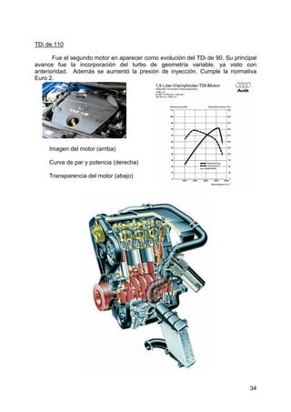 34
TDi de 110
Fue el segundo motor en aparecer como evolución del TDi de 90. Su principal
avance fue la incorporación del turbo de geometría variable, ya visto con
anterioridad. Además se aumentó la presión de inyección. Cumple la normativa
Euro 2.
Imagen del motor (arriba)
Curva de par y potencia (derecha)
Transparencia del motor (abajo)
 