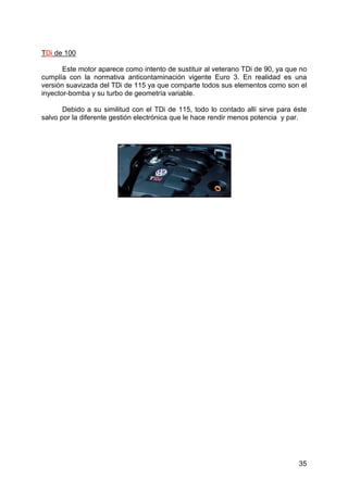 35
TDi de 100
Este motor aparece como intento de sustituir al veterano TDi de 90, ya que no
cumplía con la normativa anticontaminación vigente Euro 3. En realidad es una
versión suavizada del TDi de 115 ya que comparte todos sus elementos como son el
inyector-bomba y su turbo de geometría variable.
Debido a su similitud con el TDi de 115, todo lo contado allí sirve para éste
salvo por la diferente gestión electrónica que le hace rendir menos potencia y par.
 