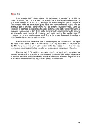 36
TDi de 115
Este modelo nació con el objetivo de reemplazar al exitoso TDi de 110. La
razón del cambio fue que el TDi de 110 no cumplía la normativa anticontaminación
que entró en vigor en el año 2000. En lugar de modificarlo para que la cumpliera,
Volkswagen partió de este motor para hacer uno completamente nuevo, que se
distingue por el empleo –por primera vez- del sistema inyector-bomba. Como ya
vimos en el apartado correspondiente a este sistema, este motor tiene más fuerza a
cualquier régimen que el de 110. El motor tiene también mayor rendimiento, pero no
se aprovecha para mejorar el consumo, sino para mejorar las prestaciones. El
consumo permanece prácticamente igual. Aparte del nuevo sistema de inyección, la
presión del turbo subió una décima de bar.
Estructuralmente, las bielas son de acero forjado de sección en I , las tapas
de cierre son de corte recto en los motores de 90/110 y obtenidas por rotura en los
de 115, lo que asegura un mejor contacto entre las piezas y con ellos menores
tensiones y mayor capacidad de soportar los esfuerzos de compresión y tracción.
El motor de 115 CV, debido a su mayor presión de combustión, adopta un pie
de biela trapezoidal, lo que evita el contacto entre materiales, por adelgazamiento de
la película de aceite, sin necesidad de elevar la presión de aceite de engrase lo que
aumentaría innecesariamente las perdidas por su accionamiento.
 