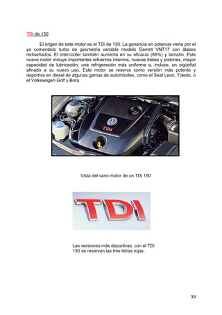 39
TDi de 150
El origen de este motor es el TDi de 130. La ganancia en potencia viene por el
ya comentado turbo de geometría variable modelo Garrett VNT17 con álabes
rediseñados. El intercooler también aumenta en su eficacia (86%) y tamaño. Este
nuevo motor incluye importantes refuerzos internos, nuevas bielas y pistones, mayor
capacidad de lubricación, una refrigeración más uniforme e, incluso, un cigüeñal
afinado a su nuevo uso. Este motor se reserva como versión más potente y
deportiva en diesel de algunas gamas de automóviles, como el Seat Leon, Toledo, o
el Volkswagen Golf y Bora.
Vista del vano motor de un TDi 150
Las versiones más deportivas, con el TDi
150 se reservan las tres letras rojas.
 