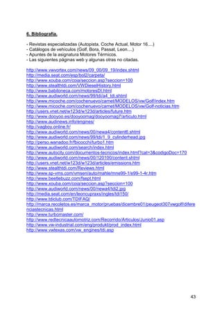 43
6. Bibliografía.
- Revistas especializadas (Autopista, Coche Actual, Motor 16....)
- Catálogos de vehículos (Golf, Bora, Passat, Leon....)
- Apuntes de la asignatura Motores Térmicos.
- Las siguientes páginas web y algunas otras no citadas.
http://www.vwvortex.com/news/09_00/09_19/index.shtml
http://media.seat.com/esp/bol2/carpeta/
http://www.xouba.com/coia/seccion.asp?seccion=100
http://www.stealthtdi.com/VWDieselHistory.html
http://www.babiloneca.com/motoresDI.html
http://www.audiworld.com/news/99/tdi/a4_tdi.shtml
http://www.micoche.com/cochenuevo/carnet/MODELOS/vw/Golf/index.htm
http://www.micoche.com/cochenuevo/carnet/MODELOS/vw/Golf-noticias.htm
http://users.vnet.net/w123d/w123d/articles/future.htm
http://www.dooyoo.es/dooyoomag/dooyoomag7/articulo.html
http://www.audinews.info/engines/
http://vagboy.online.fr/
http://www.audiworld.com/news/00/newa4/content6.shtml
http://www.audiworld.com/news/99/tdi/1_9_cylinderhead.jpg
http://perso.wanadoo.fr/fbicocchi/turbo1.htm
http://www.audiworld.com/search/index.html
http://www.autocity.com/documentos-tecnicos/index.html?cat=3&codigoDoc=170
http://www.audiworld.com/news/00/120100/content.shtml
http://users.vnet.net/w123d/w123d/articles/emissions.htm
http://www.stealthtdi.com/Reviews.html
http://www.sp-vms.com/vmsen/auto/mahle/mne99-1/e99-1-4r.htm
http://www.beetlebuzz.com/fsept.html
http://www.xouba.com/coia/seccion.asp?seccion=100
http://www.audiworld.com/news/00/newa4/tdi2.jpg
http://media.seat.com/en/leoncupraxs/ingles/tdi150/
http://www.tdiclub.com/TDIFAQ/
http://marca.recoletos.es/marca_motor/pruebas/dicembre01/peugeot307vwgolf/difere
nciastecnicas.html
http://www.turbomaster.com/
http://www.redtecnicaautomotriz.com/Recorrido/Articulos/Junio01.asp
http://www.vw-industrial.com/eng/produkt/prod_index.html
http://www.vwtexas.com/vw_engines/tdi.asp
 