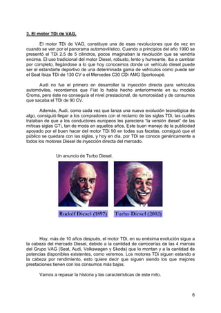 6
3. El motor TDi de VAG.
El motor TDi de VAG, constituye una de esas revoluciones que de vez en
cuando se ven por el panorama automovilístico. Cuando a principios del año 1990 se
presentó el TDi 2.5 de 5 cilindros, pocos imaginaban la revolución que se vendría
encima. El uso tradicional del motor Diesel, robusto, lento y humeante, iba a cambiar
por completo, llegándose a lo que hoy conocemos donde un vehículo diesel puede
ser el estandarte deportivo de una determinada gama de vehículos como puede ser
el Seat Ibiza TDi de 130 CV o el Mercedes C30 CDi AMG Sportcoupé.
Audi no fue el primero en desarrollar la inyección directa para vehículos
automóviles, recordemos que Fíat lo había hecho anteriormente en su modelo
Croma, pero éste no conseguía el nivel prestacional, de rumorosidad y de consumos
que sacaba el TDi de 90 CV.
Además, Audi, como cada vez que lanza una nueva evolución tecnológica de
algo, consiguió llegar a los compradores con el reclamo de las siglas TDi, las cuales
trataban de que a los conductores europeos les pareciera “la versión diesel” de las
míticas siglas GTi, tan de moda en aquellos años. Este buen manejo de la publicidad
apoyado por el buen hacer del motor TDi 90 en todas sus facetas, consiguió que el
público se quedara con las siglas, y hoy en día, por TDi se conoce genéricamente a
todos los motores Diesel de inyección directa del mercado.
Hoy, más de 10 años después, el motor TDi, en su enésima evolución sigue a
la cabeza del mercado Diesel, debido a la cantidad de carrocerías de las 4 marcas
del Grupo VAG (Seat, Audi, Volkswagen y Skoda) que lo montan y a la cantidad de
potencias disponibles existentes, como veremos. Los motores TDi siguen estando a
la cabeza por rendimiento, esto quiere decir que siguen siendo los que mejores
prestaciones tienen con los consumos más bajos.
Vamos a repasar la historia y las características de este mito.
Un anuncio de Turbo Diesel.
 