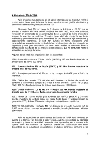 7
4. Historia del TDi de VAG.
Audi presentó mundialmente en el Salón Internacional de Frankfurt 1989 el
primer motor diesel para turismos de inyección directa con gestión electrónica y
denominó a esta tecnología revolucionaria TDI.
El modelo Audi TDI con motor de 5 cilindros de 2.5 litros y 120 CV, que se
empezó a fabricar en serie desde principios del año 1990, inició una auténtica
revolución en el mercado de los automóviles diesel y cambió de forma profunda la
imagen de ese tipo de motores. El motor diesel dejó de pronto de ser lento,
rumoroso y poco confortable para convertirse en una mecánica ágil, confortable y
especialmente económica. El Audi TDI aunaba de forma interesante unas
características aparentemente contradictorias, el dinamismo de las prestaciones
deportivas y una gran autonomía con unos bajos niveles de consumo. Pero la
característica más típica de los motores diesel clásicos, que ha perdurado hasta la
actualidad, es su larga duración.
Algunos de los hitos más importantes son los siguientes:
1989: Primer cinco cilindros TDI de 120 CV (88 KW) y 265 Nm. Bomba inyectora de
émbolo axial de aprox. 900 bares.
1991: Cuatro cilindros TDI de 90 CV (66KW) y 182 Nm. Bomba inyectora de
émbolo axial de 950 bares.
1993: Prototipo experimental V8 TDI en coche concepto Audi ASF para el Salón de
Frankfurt.
1994: Todos los motores TDI respetan estrictamente los límites de emisiones
conforme a la normativa europea EU- Fase 2. Cinco cilindros TDI de 140 CV (103
KW) y 290 Nm. Bomba inyectora de émbolo axial de aprox. 1.000 bares.
1995: Cuatro cilindros TDI de 110 CV (81KW) y 225 NM. Bomba inyectora de
émbolo axial de 1.100 bares. Turbocompresor de geometría variable
1997: Primer V6 TDI del mundo para turismos con 150 CV (110KW) y 310 Nm.
Bomba inyectora de émbolo radial de hasta 1.500 bares y turbocompresor de
geometría (VTG). Primer TDI con tecnología de cuatro válvulas por cilindro.
1999: V8 TDI de 225 CV (165KW) y 480 Nm. Sistema de inyección "common rail" de
1.350 bares y turbocompresor de geometría variable, tecnología de cuatro válvulas
por cilindro.
Audi ha acumulado en estos últimos diez años un "know how" inmenso en
cuanto a la técnica TDI. Gracias a esta ventaja, Audi ha consolidado su liderazgo
tecnológico y tiene la capacidad necesaria para aprovechar de la manera más
óptima todos los sistemas de inyección directa del combustible que están
disponibles en la actualidad, desarrollando productos concretos conforme a las
 
