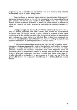 8
exigencias y las necesidades de los clientes y de cada mercado. Los sistemas
mencionados serían en detalle los siguientes:
En primer lugar, la reputada bomba inyectora de distribución. Esta solución
asegura unas características de inyección favorables y tienen la capacidad suficiente
para alcanzar actualmente una presión de hasta 1.850 bares. Su acoplamiento
técnico al motor es sencillo. Gracias a su diseño, se puede emplear en motores de
hasta seis cilindros. Por último, este tipo de bomba permite también una inyección
piloto.
En segundo lugar, se dispone de un sistema denominado inyección-bomba,
con un módulo compacto para cada cilindro. Este diseño es especialmente
apropiado para los motores de tres o cuatro cilindros y provistos de una culata
convencional de dos válvulas por cilindro. De todos modos, también se puede utilizar
para motores con mayor número de cilindros. Sus ventajas más destacada se
refieren a la posibilidad de realizar también una inyección piloto y la capacidad de
alcanzar unos valores de presión por encima de los 2.000 bares.
El último sistema a mencionar se denomina "common rail" o conducto común,
que se caracteriza por su capacidad para generar de forma continuada, a la vez que
posibilita una amplia flexibilidad en cuanto a la conformación de una inyección piloto,
principal y posterior con posibilidad para ajustar unos niveles de presión desde los
regímenes bajos. Su acoplamiento al motor es también poco complicado. La boquilla
inyectora ofrece un diseño muy compacto. Además, este diseño proporciona un
amplio potencial de evolución en lo que respecta a la mejora de los niveles de
presión. El common rail no se usará en el bloque de 1.9 litros objeto de nuestro
estudio.
 