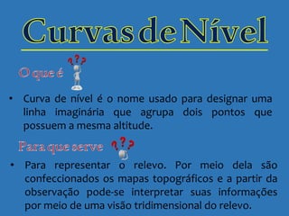 • Curva de nível é o nome usado para designar uma
linha imaginária que agrupa dois pontos que
possuem a mesma altitude.
• Para representar o relevo. Por meio dela são
confeccionados os mapas topográficos e a partir da
observação pode-se interpretar suas informações
por meio de uma visão tridimensional do relevo.