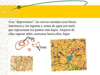 •Las “depresiones”, las curvas cerradas (con líneas
interiores) y las lagunas y zonas de agua (en azul)
que representan los puntos más bajos. Alejarse de
ellas supone subir; acercarse hacia ellas, bajar.
                Baja

                       Sube

                                                  Sube
                                 Sube
 