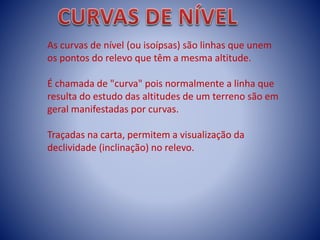 As curvas de nível (ou isoípsas) são linhas que unem
os pontos do relevo que têm a mesma altitude.
É chamada de "curva" pois normalmente a linha que
resulta do estudo das altitudes de um terreno são em
geral manifestadas por curvas.
Traçadas na carta, permitem a visualização da
declividade (inclinação) no relevo.
 