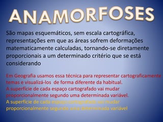 São mapas esquemáticos, sem escala cartográfica,
representações em que as áreas sofrem deformações
matematicamente calculadas, tornando-se diretamente
proporcionais a um determinado critério que se está
considerando
Em Geografia usamos essa técnica para representar cartograficamente
temas e visualizá-los de forma diferente da habitual.
A superfície de cada espaço cartografado vai mudar
proporcionalmente segundo uma determinada variável.
A superfície de cada espaço cartografado vai mudar
proporcionalmente segundo uma determinada variável
 