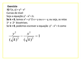 Exercício
II) f (x, y) = y2 - x2
Curvas de nível
Seja a equação y2 - x2 = k.
Se k = 0, temos x2 = y2 Û x = y ou x = -y, ou seja, as retas
1a e 2a bissetrizes.
Se k > 0, podemos escrever a equação y2 - x2 = k como

y2
( k)

x2
2

( k)

2

1

 