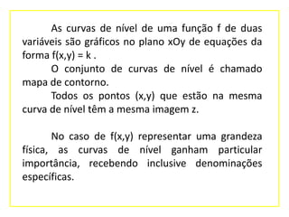 As curvas de nível de uma função f de duas
variáveis são gráficos no plano xOy de equações da
forma f(x,y) = k .
O conjunto de curvas de nível é chamado
mapa de contorno.
Todos os pontos (x,y) que estão na mesma
curva de nível têm a mesma imagem z.
No caso de f(x,y) representar uma grandeza
física, as curvas de nível ganham particular
importância, recebendo inclusive denominações
específicas.

 