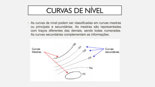 CURVAS DE NÍVEL
• As curvas de nível podem ser classificadas em curvas mestras
ou principais e secundárias. As mestras são representadas
com traços diferentes das demais, sendo todas numeradas.
As curvas secundárias complementam as informações.
 