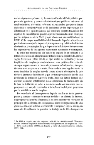 ANTAGONISMOS EN LAS CURVAS DE PHILLIPS
132
○ ○ ○ ○ ○ ○ ○ ○ ○ ○ ○ ○ ○ ○ ○ ○ ○ ○ ○ ○ ○ ○ ○ ○ ○ ○ ○ ○ ○ ○ ○ ○ ○ ○ ○ ○
en los siguientes pilares: A) La contención del déficit público por
parte del gobierno y demás administraciones públicas, así como el
establecimiento de varias reformas estructurales que permitieron
eficiencia y competitividad de la economía; B) las expectativas de
estabilidad en el tipo de cambio, que evitó una posible desviación del
objetivo de estabilidad de precios, que fue sustentada en un principio
por las exigencias de la SME, y que ahora son una realidad con la
UME; C) la mayor credibilidad del Banco de España: adquirida a
partir de su desempeño imparcial, transparencia y política de difusión
de objetivos y estrategias, lo que le permite influir favorablemente en
las expectativas de los agentes económicos nacionales y extranjeros.
El éxito del desempeño del Banco de España en el combate a la
inflación se ubica en el régimen de inflación meta establecido, donde
según Svensson (1997: 108,9) se fijan metas de inflación y metas
implícitas de empleo procediendo con una política discrecional.
Aunque regularmente, a causa de presiones inflacionarias, siempre
tienden a ser mayores a la meta. Esto se debe que regularmente la
meta implícita de empleo excede la tasa natural de empleo, lo que
tiende a presionar la inflación y que termina provocando que la tasa
promedio de inflación supere la meta. Bajo esa óptica destaca que
aunque las metas establecidas no se cristalicen, la disminución en
la tasa de inflación se debe a las metas cada vez menores que se
proponen, en vez de responder a la influencia del peso generado
por la estabilización de empleos.
Por otro lado, el desempleo en España resulta un tema preocu-
pante, y común —aunque en menor medida— en el resto de Europa.
Su progresivo aumento se remonta a los años setenta y se recrudece al
principio de la década de los noventa, como consecuencia de una
gran recesión que lastimó severamente el empleo.14
Éste se redujo en
cerca de 4.5 millones de puestos de trabajo en la UE, desapareció
14
En 1993 se registra una tasa negativa del 0.5% de crecimiento del PIB comu-
nitario, con tasas negativas de crecimiento en la generación de empleos de –5.2%
y –3.5% en el periodo 1992-93, en España y en la UE, respectivamente (Dávila,
1997: 294).
 