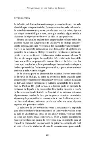 ANTAGONISMOS EN LAS CURVAS DE PHILLIPS
122
○ ○ ○ ○ ○ ○ ○ ○ ○ ○ ○ ○ ○ ○ ○ ○ ○ ○ ○ ○ ○ ○ ○ ○ ○ ○ ○ ○ ○ ○ ○ ○ ○ ○ ○ ○
INTRODUCCIÓN
La inflación y el desempleo son temas que por mucho tiempo han sido
abordados por una gran variedad de economistas alrededor del mundo.
Se trata de fenómenos muy serios que afectan a muchos países, algunos
con mayor intensidad que a otros, pero que sin duda alguna tiende a
disminuir las expectativas de nivel de vida de una población.
El tema que aquí se analiza tiene un particular enfoque sobre las
posibles causas del surgimiento de una curva de Phillips con pen-
diente positiva, haciendo referencia a dos casos relativamente recien-
tes y en su momento antagónicos, que demuestran el agotamiento
paulatino de la curva de Phillips en términos consistentes; particular-
mente en series de tiempo relativamente cortas, como es el caso. Si
bien es cierto que según la estadística inferencial sería imposible
hacer un análisis de proyección con un historial lacónico, con los
datos aquí empleados solo se pretende que sirvan de referencia para
la descripción de los fenómenos presentados, a pesar de su carácter
eventual y relativamente fugaz.
En la primera parte se presentan los aspectos teóricos esenciales
de la curva de Phillips, así como su evolución. En la segunda parte
se hace un breve relato sobre las causas y efectos de la crisis mexicana
de 1994, así como el consecuente y evidente incumplido de la aporta-
ción de Phillips. De igual forma en la tercera parte se presenta la
inclusión de España a la Comunidad Económica Europea a través
de la consumación del tratado de Maastricht, su entorno, así como
algunas consecuencias de ésta, que en general muestran un carácter
vigoroso y de prosperidad en su economía. Y para finalizar se presen-
tan las conclusiones, así como una breve reflexión sobre algunos
aspectos del presente análisis.
La selección de dos economías como la mexicana y la española
para efecto de ilustrar la inconsistencia de la curva de Phillips, tiene
su base en una serie casi lineal de dos años y medio, y en que hasta
la fecha sus deficiencias estructurales, crisis y logros económicos
han representado un punto de referencia muy importante para el
resto de la comunidad internacional. La primera economía a la cual
se hace referencia, simboliza el caso de los recurrentes procesos de
 