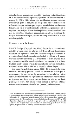 RUBÉN E. ROA DUEÑAS
123
○ ○ ○ ○ ○ ○ ○ ○ ○ ○ ○ ○ ○ ○ ○ ○ ○ ○ ○ ○ ○ ○ ○ ○ ○ ○ ○ ○ ○ ○ ○ ○ ○ ○ ○ ○
estanflación, un tema ya muy conocido y sujeto de varias discusiones
en el ámbito académico y político, que tiene sus antecedentes en la
década de 1970 y 1980.1
Mismo que ha sido caracterizado como un
mal común para la mayoría de los países latinoamericanos en
diferentes tiempos y etapas, por lo que el tema habrá de ser abordado
brevemente en el presente artículo. El fenómeno presentado en el
segundo caso, surge a finales de 1995 presumiblemente influenciado
por los beneficios directos y sustanciales que ofrece la solidez del
bloque económico europeo, con vistos complementarios a la eco-
nomía española.
EL MODELO DE A. W. PHILLIPS
En 1958 Phillips (Chrystal, 1982:107-8) desarrolla la curva de una
relación inversa entre los salarios y el desempleo en la economía
industrial de Inglaterra. Su estudio fue enfocado particularmente al
mercado laboral, donde deducía que al existir presión en la demanda
(medida por el desempleo), y al presentarse el pleno empleo (nivel
de cero desempleo) la tasa de salarios se incrementaría al infinito.
Phillips mostró como evidencia una relación inversa consistente
durante los años 1861 a 1957 en el mercado laboral Inglés.
Esta teoría fue pulida por Lipsey (1960:1-31) separando las ecua-
ciones de salarios y precios. Donde los salarios se fijaban por el
desempleo, y los precios por las variaciones en los salarios y otros
costos. Posteriormente, los seguidores de este sencillo razonamiento
de igualdad simplemente sustituyeron la tasa de salarios por la de
precios, por lo que hoy día es común señalar la curva de Phillips
como una relación entre la inflación (precios) y el desempleo.
1
Este fenómeno tuvo serias repercusiones en la economía de los Estados Unidos
a principios de la Administración del Presidente Nixon, cuando se endureció la
política fiscal y monetaria para efecto de reducir la inflación. Esto implicó un
gran aumento del desempleo, sin reducir la inflación. Después, en 1973 y 1974
el precio del petróleo se triplicó, lo que provocó una espiral inflacionaria. El
problema fue mayor al no elevarse el stock monetario, pues la inflación se
agravó, la producción se contrajo y el desempleo aumentó.
 