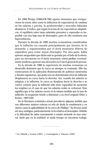 ANTAGONISMOS EN LAS CURVAS DE PHILLIPS
124
○ ○ ○ ○ ○ ○ ○ ○ ○ ○ ○ ○ ○ ○ ○ ○ ○ ○ ○ ○ ○ ○ ○ ○ ○ ○ ○ ○ ○ ○ ○ ○ ○ ○ ○ ○
En 1968 Phelps (1968:678-706) aportó elementos que enrique-
cieron la teoría, tales como la influencia de expectativas de cambios
en los salarios y precios, la productividad y mercados laborales
dinámicos. E indica, que según la teoría de las expectativas adaptati-
vas, el equilibrio entre tasas salariales presentes y esperadas es im-
posible con una baja tasa de desempleo, pues de ello resultaría una
hiperinflación.
Durante la década de 1960 muchos economistas consideraban
que la inflación era causada principalmente por factores de la
demanda, y argumentaban que el stock monetario debería de
expandirse para evitar mayor desempleo. Por otra parte, había
quienes aseguraban que dicho mal se gestaba por el lado de la oferta,
pues un incremento en el stock monetario ceteris paribus, eventual-
mente tendería a generar una elevación en el nivel general de precios.
En la década de 1980 la experiencia de muchas economías en
desarrollo demostró que la curva no siempre es constante. Ello fue
consecuencia de la aplicación desmesurada de políticas monetarias
y fiscales expansivas, que junto con un determinado nivel de inflación
desplazaron su curva hacia la derecha. Así, cuando los salarios se
adaptan a la inflación, la curva se desplaza hacia la derecha o se
vuelve vertical, pues la inflación sólo tiene capacidad de aumentar
los empleos en el caso de que los salarios reales se reduzcan. Esto
significa que si los salarios crecen en la misma medida que la tasa de
inflación, la ocupación tiende a disminuir a su nivel original (Dürr y
Escher, 1997:250).
En la literatura económica actual prevalecen algunos análisis que
con diferentes matices colocan en tela de duda la consistencia y en
ciertos casos la aplicabilidad de la curva de Phillips.2
Su lectura suele
ser muy ambigua, particularmente en lo relativo al desempleo. Debido
a la dificultad de saber exactamente a cuánto asciende su tasa natu-
ral, dado que en la realidad, se tarda tiempo en encontrar trabajo,
2
Ver Debelle y Laxton (1997), y Cunningham y Vilasuso (1997).
 