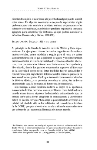 RUBÉN E. ROA DUEÑAS
125
○ ○ ○ ○ ○ ○ ○ ○ ○ ○ ○ ○ ○ ○ ○ ○ ○ ○ ○ ○ ○ ○ ○ ○ ○ ○ ○ ○ ○ ○ ○ ○ ○ ○ ○ ○
cambiar de empleo, e incorporar a la juventud en algún puesto laboral,
entre otros. En algunas economías esto puede representar algún
problema pues aún cuando a un cierto número de personas se les
considere desempleadas, puede no ser prudente expandir la demanda
agregada para solucionar su problema, ya que podría aumentar la
inflación (Dornbusch y Fisher, 1990:752).
ESTANFLACIÓN. MÉXICO 1995 Y SU CRISIS
Al principio de la década de los años noventa México y Chile repre-
sentaron los ejemplos clásicos de varios organismos financieros
internacionales, como modelos a seguir para el resto de países
latinoamericanos en lo que a políticas de ajuste y reestructuración
macroeconómica se refería. Se trataba de economías abiertas al exte-
rior, con un mercado interno crecientemente desregulado y
liberalizado, donde los grandes empresarios suponen el liderazgo
de la actividad económica.3
Estas medidas fueron aplaudidas y
consideradas por organismos internacionales como la panacea de
los mercados emergentes. Por lo que los acontecimientos de diciembre
de 1994 en México, y su posterior desenlace en crisis, fue un hecho
imprevisible para la comunidad financiera internacional.
Sin embargo, la crisis mexicana no tiene su origen en su apertura a
la economía de libre mercado, sino en problemas como la falta de una
tasa de ahorro interna vigorosa, la desbordada utilización del tipo de
cambio como ancla de un programa de estabilización, y un creciente
déficit en cuenta corriente.4
Esto alejó la posibilidad de acercarse a la
calidad del nivel de vida de los habitantes del resto de los miembros
de la OCDE, que por el contrario, tendió a situarla transitoriamente
por debajo de las economías llamadas del tercer mundo.
3
En México, este sistema se configuró a partir de diversas reformas realizadas
desde 1983 en el entorno institucional en que operan los mercados y los actores
económicos. Sobre esto puede verse en Garrido (1996), y Ortíz (1994).
4
Más sobre esto puede verse en Lusting (1995), y Garrido (1996.).
 