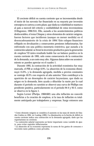 ANTAGONISMOS EN LAS CURVAS DE PHILLIPS
126
○ ○ ○ ○ ○ ○ ○ ○ ○ ○ ○ ○ ○ ○ ○ ○ ○ ○ ○ ○ ○ ○ ○ ○ ○ ○ ○ ○ ○ ○ ○ ○ ○ ○ ○ ○
El creciente déficit en cuenta corriente que se incrementaba desde
el inicio de los noventa fue financiado en su mayoría por inversión
extranjera en cartera a corto plazo, que dada su volatilidad se mantuvo
al país a merced del criterio y confiabilidad de estos inversionistas
(Villagomez, 1996:251). Ello, aunado a los acontecimientos políticos
desfavorables, el tema Chiapas y otros elementos de carácter exógeno,
fueron factores que incidieron (aunque en menor medida) en el
desencadenamiento de la crisis de 1994.5
Este colapso financiero
reflejado en devaluación y consecuentes presiones inflacionarias, fue
enfrentado con una política monetaria restrictiva, que aunada a la
contención salarial, se frenó la inversión productiva para la generación
de empleos.6
El único resultado loable fue un balance positivo en la
cuenta corriente de 1995, solo como consecuencia de la contracción
de la demanda, a un costo muy alto. Algunos datos sobre ese aconteci-
miento se pueden apreciar en el cuadro 1.
Durante 1995, la contracción de la actividad económica fue muy
marcada, el PIB se redujo 6.9%. La absorción de la economía dismi-
nuyó 15.9%, y la demanda agregada, medida a precios constantes
se contrajo 10.2% con respecto al año anterior.7
Esto contribuyó a la
aparición de un desempleo de carácter keynesiano, que dado su
origen en la demanda, bien ayuda a dilucidar la razón por la cual
durante el periodo en cuestión se observó una curva de Phillips con
pendiente positiva, particularmente en el periodo 94-4 y 95-2, como
se observa en la figura 1.
Según Lerner (Phelps, 1968:682) una alta inflación no concede
beneficios a la creación de empleos, si la tasa de inflación es total-
mente anticipada por trabajadores y empresas. Surge entonces una
5
Como elemento exógeno se considera el aumento en las tasas de interés de Esta-
dos Unidos en 1994, ver Lusting (1995.). La disminución en la brecha de déficit en
cuenta corriente indica una contracción en la demanda agregada, dado que las
exportaciones no crecieron.
6
La contención salarial representa un factor importante como variable de ajus-
te, para evitar espirales inflacionarias.
7
La absorción de la economía representa la suma de los gastos de consumo e
inversión tanto públicos como privados.
 