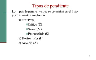 Los tipos de pendientes que se presentan en el flujo
gradualmente variado son:
a) Positivos:
Critico (C)
Suave (M)
Pronunciado (S)
b) Horizontales (H)
c) Adversa (A).
8
Tipos de pendiente
 