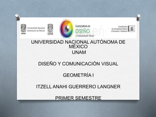 UNIVERSIDAD NACIONAL AUTÓNOMA DE
MÉXICO
UNAM
DISEÑO Y COMUNICACIÓN VISUAL
GEOMETRÍA l
ITZELL ANAHI GUERRERO LANGNER
PRIMER SEMESTRE
 