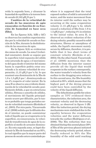 Chaparro et al.
214
rrida la segunda hora, y alcanzar la
humedad de equilibrio a la tercera hora
de secado (0,182 gH2
O·gss-1
).
Cambios de la velocidad de
secado de las muestras de apio
ensayadas en función de su frac-
ción de humedad en base seca
(Xbs).
En las figuras 3(A), 3(B) y 3(C)
se observan los cambios experimenta-
dos por la velocidad de secado en fun-
ción de la Xbs, durante la deshidrata-
ción de las muestras de apio.
En la figura 3(A) se evidencian
dos zonas de secado. La zona I (veloci-
dad constante), donde se supone que
la superficie total expuesta del sólido
está saturada de agua y el movimien-
to del agua desde el interior del mismo
hasta la superficie podría estar ocu-
rriendo a la misma velocidad de eva-
poración, (1,15 gH2
0·gss-1
x h), lo que
ocasionó una disminución de la Xbs de
1,8 a 1,5 gH2
0·gss-1
, disminuyendo en
un 4% respecto al valor inicial. En la
zona II se observa una evidente dismi-
nución de la velocidad de secado; posi-
blemente debido, a que en estructuras
sólidas, fibrosas o amorfas de sólidos,
el movimiento del líquido principal-
mente ocurre por difusión, por lo tan-
to es probable que tenga períodos cor-
tos de velocidad constante (Krokida et
al., 2003). Por otra parte, Vizcarrondo
et al. (2006) señala que la difusión des-
de el interior, no puede suministrar
todo el líquido que se evaporaría en la
superficie, en consecuencia, la veloci-
dad de transferencia de agua de la su-
perficie al medio de arrastre disminu-
ye. En esta segunda zona, se logró dis-
minuir la Xbs de humedad en un 95%,
lo cual significa que la mayor parte del
proceso de secado estuvo controlado po-
where it is supposed that the total
exposed surface of solid is saturated of
water, and the water movement from
its interior until the surface may be
occurring at the same evaporation
velocity (1.15 gH2
0.gss-1
x h), which
caused a reduction of Xbs from 1.8 to
1.5 gH2
0.gss-1
, reducing 4% in relation
to the initial value. In area II, is
observed an evident reduction of the
drying velocity; possibly caused to solid
structures, fibrous or amorphous of
solids, the liquid’s movement mainly
occurs by diffusion, therefore, it is pro-
bable that it has short terms of
constant velocity (Krokida et al.,
2003). On the other hand, Vizcarrondo
et al. (2006) mentions that the
diffusion from the interior cannot
provide all the liquid that would
evaporate in the surface; consequently,
the water transfer’s velocity from the
surface to the dragging area reduces.
In this second area, the Xbs humidity
reduced in 95%, which means that the
highest part of the drying process
could have been controlled by the
velocity of the liquid diffusion.
The dehydration profile for celery
samples at 75ºC evidenced three
characteristics, the induction area, the
constant velocity and the decreasing
velocity, as observed in figure 3 (B).
After the induction period, the drying
mechanisms were stabilized due to the
equality between the evaporation
velocities and the water diffusion
towards the surface (Rodríguez et al.,
2006). The Xbs reduction that was
obtained during this second phase (50%
of Xbs of the previous phase) initiated
the decreasing velocity period, where
finally reduced in 95% the Xbs
humidity of the solid until reaching
 