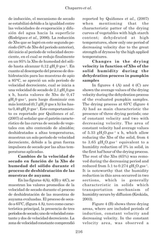 Chaparro et al.
216
de inducción, el mecanismo de secado
se estabilizó debido a la igualdad entre
las velocidades de evaporación y difu-
sión del agua hacia la superficie
(Rodríguez et al., 2006). La reducción
de Xbs que se logró en este segundo pe-
riodo (50% de Xbs del periodo anterior),
dió inicio al periodo de velocidad decre-
ciente, en el cual se redujo finalmente
en un 95% la Xbs de humedad del sóli-
do hasta alcanzar 0,12 gH2
0·gss-1
. En
cuantoaldesempeñodelprocesodedes-
hidratación para las muestras de apio
a 85°C, se apreció un solo periodo de
velocidad decreciente, cual se inicia a
una velocidad de secado de 2,1 gH2
0.gss
x h, hasta valores de Xbs de 0,47
gH2
0·gss-1
, para luego disminuir con
más lentitud (0,7 gH2
0·gss x h) los has-
ta 0,40 gH2
0·gss-1
. Este comportamien-
to es reportado por Quiñones et al.
(2007) al señalar que el patrón caracte-
rístico de las curvas de secado de vege-
tales con alto contenido de almidón;
deshidratados a altas temperaturas,
muestran un solo periodo de velocidad
decreciente, debido a la gran fuerza
impulsora de secado por las altas tem-
peraturas aplicadas.
Cambios de la velocidad de
secado en función de la Xbs de
humedad del sólido durante el
proceso de deshidratación de las
muestras de auyama
En las figuras 4(A), 4(B) y 4(C), se
muestran los valores promedios de la
velocidad de secado durante el proceso
de deshidratación de las muestras de
auyama evaluadas. El proceso de seca-
do a 65ºC, (figura 4 A), tuvo como carac-
terística principal, la presencia de tres
períodosdesecado;unodevelocidadcons-
tante y dos de velocidad decreciente. La
zonadevelocidadconstantecomprendió
reported by Quiñones et al., (2007)
when mentioning that the
characteristic patter of the drying
curves of vegetables with high starch
content; dehydrated at high
temperatures, show only one period of
decreasing velocity due to the great
strength of dryness by the high applied
temperatures.
Changes in the drying
velocity in function of Xbs of the
solid humidity during the
dehydration process in pumpkin
samples
In figures 4 (A) and 4 (C) are
shown the average values of the drying
velocity during the dehydration process
of the evaluated pumpkin samples.
The drying process at 65ºC (figure 4
A) had as main characteristic the
presence of three drying periods; one
of constant velocity and two with
decreasing velocity. The area of
constant velocity had average values
of 5.33 gH2
O.gss-1
x h, which allow
reducing the Xbs of the solid, from 4
to 3.65 gH2
O.gss-1
equivalent to a
humidity reduction of 3% in solid, in
the first haf hour of the drying process.
The rest of the Xbs (65%) was remo-
ved during the decreasing period and
reduced from 5.1 to 0.274 gH2
O.gss-1
.
It is noteworthy that the humidity
reduction in this area occurred in two
sections, which is generally
characteristic in solids which
transportation mechanism of
humidity occurs by diffusion (Krokida,
2003).
Figure 4 (B) shows three drying
areas, where are included periods of
induction, constant velocity and
decreasing velocity. In the constant
velocity area, was observed a
 