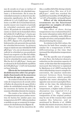 Chaparro et al.
218
nas de secado en el que se incluye el
periodo de inducción, de velocidad cons-
tante y el decreciente. En la zona de
velocidad constante se observó una dis-
minución significativa de la Xbs del
sólido de 3,1 a 0,13 gH2
O.gss-1
equiva-
lente a un 96% de la humedad inicial,
mucho mayor con respecto al periodo
de velocidad constante para 65ºC
(35%). El periodo de velocidad decre-
ciente se inició con la humedad crítica
del sólido (0,13 gH2
O.gss-1
), hasta que
se llegó a la humedad de equilibrio de
0,11 gH2
O.gss-1
. Con respecto al seca-
do a 85ºC, (figura 4 C), el perfil de des-
hidratación solo presentó dos período
de velocidad decreciente. La primera
etapaseinicióconunavelocidadde9,02
gH2
O.gss-1
x h, con un descenso mode-
rado de la velocidad en una pendiente
lineal con respecto a la Xbs del sólido,
luego del cual ocurrió una caída súbi-
ta de la velocidad de secado cuando la
Xbs fue de 0,41 gH2
O.gss-1
, hasta que
se alcanzó la de humedad de equilibrio
de 0,06 gH2
O.gss-1
ó 5,6% de humedad
en base húmeda.
Efecto de los tratamientos de
deshidratación sobre las propie-
dades funcionales de las muestras
de harina de apio y de auyama
Se evaluó el efecto de los tres ni-
veles de temperatura de secado sobre
el Índice de absorción de agua (IAA) e
índice de solubilidad acuosa (ISA) de
las muestras de harina de apio y de
auyama obtenidas durante los ensayos.
En cuanto a los valores de IAA,
el comportamiento para ambas mues-
tras de harina fue similar para una
temperatura de 65ºC, diferenciándose
a medida en que se aumentó la tempe-
ratura de deshidratación (figura 5).
Para el caso de las muestras de
this, a sudden fall of the drying velocity
happened when Xbs was of 0.41
gH2
O.gss-1
, until was reached the
equilibrium humidity of 0.06 gH2
O.gss-
1
or 5.6% of humidity, in humid based.
Effect of the dehydration
treatments on the functional
properties on samples of celery
and pumpkin flour
The effect of three drying
temperatures was evaluated based in
the water absorption index (IAA) and
the aqueous solubility index (ISA) on
samples of celery and pumpkin flours
obtained during the essays.
In relation to the IAA values, the
behavior for both flour samples was
similar for a temperature of 65°C,
differentiating at the time that
increased the dehydration temperature
(figure 5).
For the specific case of samples
of celery flour, the behavior showed a
reduction on the retention capacity of
water, at the time that the temperature
increased; this behavior is explained
by Quiñones et al. (2007) saying that
when dehydrating cassava samples by
convention, the amylose molecules
interact between them forming
another structure, which possibly
impelled the water absorption; the
opposite case occurs in pumpkin flour,
while at the time the dehydration
process took place at higher
temperature, a higher index of water
absorption was reported (11.5 g
gel.gsample-1
). The chemical
composition of the original product
may be one of the reasons that could
explain this behavior, and as
mentioned by Rincón et al. (2000)
besides the starch structures, there are
other molecules more resistant to
 