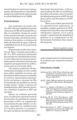Rev. Fac. Agron. (LUZ). 2011, 28: 205-222
221
convirtiéndose en estructuras más pe-
queñas, disminuyendo su capacidad de
atrapar las moléculas de agua tal como
lo señala Rodríguez et al. (2006).
Conclusiones
Las condiciones de secado a 65,
75 y 85ºC afectaron significativamente
el descenso de Xbs de humedad del só-
lido, la velocidad y tiempo de secado
en las muestras de apio y auyama que
fueron ensayadas, así como las carac-
terísticas funcionales en términos de
índice de absorción de agua e índice de
solubilidad acuosa de las muestras de
sus harinas.
El proceso de secado en las mues-
tras de Apio y Auyama procesadas a
65, 75 y 85ºC mostraron claramente
dos periodos de velocidad decreciente,
lo cual indica que las muestra proce-
sadas poseen estructuras internas que
regulan la propagación de las molécu-
las de agua en el seno del sólido.
Las mejores condiciones de des-
hidratación arrojadas en este estudio
para ambos vegetales en ensayo, que
permitieron obtener buenos resultados
en cuanto a características funciona-
les de sus harinas y alcanzar las Xbs
de humedades de equilibrio en menos
tiempo fueron: iniciar el proceso de
deshidratación a 80ºC durante dos ho-
ras y finalizar el proceso a 65ºC por
una hora.
Existe un evidente potencial
para su aplicación agroindustrial de
las muestras de la harina de auyama
procesadas a 85ºC, en comparación
con la harina de apio, debido a su ele-
vada capacidad de rehidratación
(11,5 g gel.g muestra-1
), en particu-
lar para productos deshidratados o
functional characteristics of flours,
and reaching the Xbs of equilibrium
humidity in less time, were: to initiate
the dehydration process at 80ºC for two
hours and to end the process at 65ºC
for an hour.
There is an evident potential, for
its agroindustrial application, of
pumpkin samples processed at 85ºC,
compared to celery flour, due to its high
rehydration capacity (11.5 g gel.g
sample-1
), particularly for dehydrated
products or as complements in the
formulation of products that require
this property.
End of english version
como complemento en la formulación
de productos que requieran esta pro-
piedad.
Literatura citada
Anderson, R.A. 1982. Water absortion and
solubilitily characteristics of roll-
cooked small grain products. Cereal
Chem. 5 (9): 25-27
AOAC. 1995. Official method of analytical
Chemists 16th edition. Washington
D.C.
Fito, P., A. Andrés, J.M. Barat y A. Albors.
2001 Introducción al secado por aire
caliente. Editorial Universidad
Politécnica de Valencia, España. p.
250-275
Krokida, M. K., V.T. Karathanos, Z.B.
Maroulis y D. Marinos-Kouris. 2003.
Drying kinetics of some vegetables.
Journal of Food Engineering: 59(4):
391-403.
Machado-Allison C. 2007. Consumo de
alimentos en Venezuela. Editorial.
IESA S.A. Caracas. p. 460-468.
 