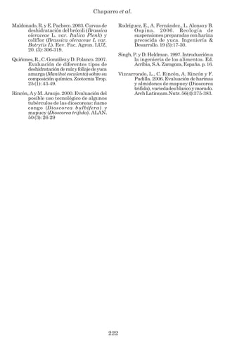 Chaparro et al.
222
Maldonado,R.yE.Pacheco.2003.Curvasde
deshidratación del brócoli (Brassica
oleraceae L. var. Italica Plenk) y
coliflor (Brassica oleraceae L var.
Botrytis L). Rev. Fac. Agron. LUZ.
20. (3): 306-319.
Quiñones,R.,C.GonzálezyD.Polanco.2007.
Evaluación de diferentes tipos de
deshidrataciónderaízyfollajedeyuca
amarga(Manihot esculenta)sobresu
composiciónquímica.ZootecniaTrop.
25 (1): 43-49.
Rincón, A y M. Araujo. 2000. Evaluación del
posible uso tecnológico de algunos
tubérculos de las dioscoreas: ñame
congo (Dioscorea bulbífera) y
mapuey (Dioscorea trifida). ALAN.
50 (3): 26-29
Rodríguez, E., A. Fernández., L. Alonsoy B.
Ospina. 2006. Reología de
suspensiones preparadas con harina
precocida de yuca. Ingeniería &
Desarrollo. 19 (5):17-30.
Singh,P.yD.Heldman.1997.Introduccióna
la ingeniería de los alimentos. Ed.
Acribia,S.A.Zaragoza,España.p.16.
Vizcarrondo, L., C. Rincón, A. Rincón y F.
Padilla.2006.Evaluacióndeharinas
y almidones de mapuey (Dioscorea
trifida), variedades blanco y morado.
Arch Latinoam.Nutr. 56(4):375-383.
 