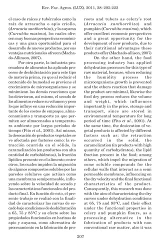 Rev. Fac. Agron. (LUZ). 2011, 28: 205-222
207
el caso de raíces y tubérculos como la
raíz de arracacha o apio criollo,
(Arracacia xanthorrhiza), y la auyama
(Curcubita maxima), los cuales ofre-
cen muy buenas perspectivas económi-
cas y una gran oportunidad para el
desarrollo de nuevos productos, por sus
ventajas nutricionales ofrecen (Macha-
do-Allinson, 2007).
Por otra parte, la industria pro-
cesadora de alimentos ha aplicado pro-
cesos de deshidratación para este tipo
de materia prima, ya que al reducir el
contenido de humedad se previene el
crecimiento de microorganismos y se
minimizan las demás reacciones que
los deterioran, así mismo, el secado de
los alimentos reduce su volumen y peso
lo que influye en una reducción impor-
tante de los costos de empaque, alma-
cenamiento y transporte ya que per-
miten ser almacenados a temperatu-
ra ambiente por largos períodos de
tiempo (Fito et al., 2001). Así mismo,
la desecación de productos vegetales se
ve afectada por factores como: la re-
tracción ocurrida en el sólido, la
caramelización (en productos con alta
cantidad de carbohidratos), la fracción
lipídica presente en el alimento; entre
otros, los cuales impiden la migración
de algunos compuestos solubles por las
paredes celulares que actúan como
una membrana semipermeable, influ-
yendo sobre la velocidad de secado y
las características funcionales del pro-
ducto final. En función de esto, el pre-
sente trabajo se realizó con la finali-
dad de caracterizar las curvas de se-
cado bajo condiciones de deshidratación
a 65, 75 y 85°C y su efecto sobre las
propiedades funcionales en harinas de
apio y auyama, como alternativa de
procesamiento en la fabricación de pro-
roots and tubers as celery’s root
(Arracacia xanthorrhiza) and
pumpkin (Curcubita maxima), which
offer excellent economic perspectives
and a great opportunity for the
development of new products, due to
their nutritional advantages these
products offer (Machado-allison, 2007)
On the other hand, the food
processing industry has applied
dehydration processes for this type of
raw material, because, when reducing
the humidity process the
microorganisms growth is prevented
and the others reaction that damage
the product are minimal, likewise the
food dry process reduces the volume
and weight, which influences
importantly in the price, storage and
transport, since are stored in
environmental temperature for long
period of time (Fito et al., 2001). At
the same time, the desiccation of ve-
getal products is affected by different
factors such as: the retraction
occurred in the solid, the
caramelization (in products with high
quantity of carbohydrates), the lipid
fraction present in the food; among
others, which impel the migration of
some soluble compounds for the
cellular walls that interact as a semi
permeable membrane, influencing on
the dry velocity and the final functional
characteristics of the product.
Consequently, this research was done
with the aim of characterizing the dry
curves under dehydration conditions
at 65, 75 and 95°C, and their effect
under the functional properties in
celery and pumpkin flours, as a
processing alternative in the
fabrication of products with non
conventional raw matter, also it was
 