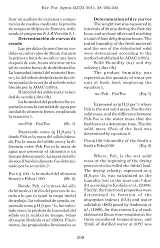 Rev. Fac. Agron. (LUZ). 2011, 28: 205-222
209
lizar un análisis de varianza y compa-
ración de medias mediante la prueba
de rangos múltiples de Duncan, utili-
zando el programa S.A.S Versión 8.1.
Determinación de curvas de
secado
Las pérdidas de peso fueron me-
didas en intervalos de 30min durante
la primera hora de secado y una hora
después de este, hasta alcanzar un to-
tal de cuatro horas de deshidratación.
La humedad inicial del material fres-
co y la del sólido deshidratado fue de-
terminada de acuerdo al método esta-
blecido por la AOAC (1995).
Humedad del sólido (ns) y veloci-
dad de secado (-dns/dt).
La humedad del producto fue re-
portada como la cantidad de agua por
unidad de alimento fresco, empleando
la ecuación 1.
(Ec. 1)
Expresado como (g H2
0.gss-1
),
donde Psh es la masa del sólido húme-
do, Pss la masa del sólido seco y la di-
ferencia entre Psh-Pss es la masa de
agua que presenta el alimento a un
tiempo determinado. La masa del sóli-
do seco (Pss) del alimento fue determi-
nado por la ecuación 2:
(Ec. 2)
Donde, Psho
es la masa del sóli-
do húmedo al inicio del proceso de se-
cado o lo que es igual la carga inicial
de trabajo. La velocidad de secado, ex-
presado como g H2
0·gss-1
·h, fue calcu-
lado como la pérdida de humedad del
sólido en la unidad de tiempo, (-dns/
dt) según Krokida et al; (2003). Final-
mente, las propiedades funcionales se
ns=Psh - Pss/Pss
Determination of dry curves
The weight lost was measured in
intervals of 30 min during the first dry
hour, and an hour after until reaching
a total of four dehydration hours. The
initial humidity of the fresh material
and the one of the dehydrated solid
were determined according to the
method established by AOAC (1995).
Solid Humidity (ns) and dry
velocity (-dns/dt).
The product humidity was
reported as the quantity of water per
unit of fresh food, employing the
equation 1.
Expressed as (g H2
0.gss-1
), where
Psh is the wet solid mass, Pss the dry
solid mass, and the difference between
Psh-Pss is the water mass that the
food have at a determine time. The dry
solid mass (Pss) of the food was
determined by equation 2:
(Eq. 1)
Where, Psho
is the wet solid
mass at the beginning of the drying
process or also called the initial load.
The drying velocity, expressed as g
H2
0.gss-1
.h, was calculated as the
humidity lost in the time unit (-dns/
dt) according to Krokida et al., (2003).
Finally, the functional properties were
determined in function of the
absorption indexes (IAA) and water
solubility (ISA) posed by Anderson et
al., (1989), for this reason 2 g of each
elaborated flours were weighted at the
three considered temperatures, and
20mL of distilled water at 30°C was
(Eq. 2)
Pss=((100-%humidity of the fresh) x
food) x Psho)/100
Pss = (( 100 - % humedad del alimento
fresco) x Psho) / 100
ns=Psh - Pss/Pss
 