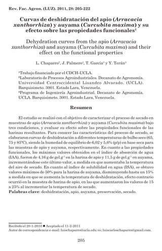 205
Rev. Fac. Agron. (LUZ). 2011, 28: 205-222
Curvas de deshidratación del apio (Arracacia
xanthorrhiza) y auyama (Curcubita maxima) y su
efecto sobre las propiedades funcionales1
Dehydration curves from the apio (Arracacia
xanthorrhiza) and auyama (Curcubita maxima) and their
effect on the functional properties
L. Chaparro2
, J. Palmero3
, T. García3
y Y. Terán3
1
Trabajo financiado por el CDCH-UCLA.
2
Laboratorio de Procesos Agroindustriales. Decanato de Agronomía.
Universidad Centroccidental Lisandro Alvarado. (UCLA).
Barquisimeto. 3001. Estado Lara, Venezuela.
3
Programa de Ingeniería Agroindustrial. Decanato de Agronomía.
UCLA. Barquisimeto. 3001. Estado Lara, Venezuela.
Resumen
El estudio se realizó con el objetivo de caracterizar el proceso de secado en
muestras de apio (Arracacia xanthorrhiza) y auyama (Curcubita maxima) bajo
tres condiciones, y evaluar su efecto sobre las propiedades funcionales de las
harinas resultantes. Para conocer las características del proceso de secado, se
elaboraron curvas de deshidratación a diferentes temperaturas de bulbo seco (65,
75 y 85ºC), siendo la humedad de equilibrio de 6,02 y 5,6% (p/p) en base seca para
las muestras de apio y auyama, respectivamente. En cuanto a las propiedades
funcionales, los máximos valores obtenidos en el índice de absorción de agua
(IAA), fueron de 4,16 g de gel.g-1
en la harina de apio y 11,5 g de gel.g-1
en auyama,
incrementándose este último valor, a medida en que aumentaba la temperatura
del aire de secado. En cuanto al índice de solubilidad en agua (ISA), se obtuvo
valores máximos de 50% para la harina de auyama, disminuyendo hasta un 15%
a medida en que se aumenta la temperatura de deshidratación, efecto contrario
ocurrió en la muestra de harina de apio, en las que aumentaron los valores de 15
a 25% al incrementar la temperatura de secado.
Palabras clave: deshidratación, apio, auyama, preservación, secado.
Recibido el 20-1-2010 Aceptado el 11-2-2011
Autor de correspondencia e-mail: luischaparro@ucla.edu.ve; luiscarloschaparro@gmail.com.
 