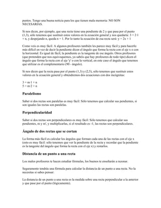 puntos. Tengo una buena noticia para los que tienen mala memoria: NO SON
NECESARIAS.

Si nos dicen, por ejemplo, que una recta tiene una pendiente de 2 y que pasa por el punto
(1,3), sólo tenemos que sustituir estos valores en la ecuación general y nos quedaría: 3 = 2·1
+ n, y despejando n, queda n = 1. Por lo tanto la ecuación de esa recta será: y = 2x + 1

Como veis es muy fácil. A algunos profesores también les parece muy fácil y para hacerlo
más difícil en vez de decir la pendiente dicen el ángulo que forma la recta con el eje x o con
la horizontal. Es igual de fácil, la pendiente es la tangente de ese ángulo. Otros profesores
(que pretenden que nos equivoquemos, ya sabéis que hay profesores de todo tipo) dicen el
ángulo que forma la recta con el eje 'y' o con la vertical, en este caso el ángulo que tenemos
que utilizar es el complementario (90 - ángulo).

Si nos dicen que la recta pasa por el punto (1,3) y (2,5), sólo tenemos que sustituir estos
valores en la ecuación general y obtendremos dos ecuaciones con dos incógnitas:

3 = m·1 + n
5 = m·2 + n

Paralelismo

Saber si dos rectas son paralelas es muy fácil: Sólo tenemos que calcular sus pendientes, si
son iguales las rectas son paralelas.

Perpendicularidad

Saber si dos rectas son perpendiculares es muy fácil: Sólo tenemos que calcular sus
pendientes, m y m', y multiplicarlas, si el resultado es -1, las rectas son perpendiculares.

Ángulo de dos rectas que se cortan

La forma más fácil es calcular los ángulos que forman cada una de las rectas con el eje x
(esto es muy fácil: sólo tenemos que ver la pendiente de la recta y recordar que la pendiente
es la tangente del ángulo que forma la recta con el eje x) y restarlos.

Distancia de un punto a una recta

Los malos profesores te hacen estudiar fórmulas, los buenos te enseñarán a razonar.

Seguramente tendrás una fórmula para calcular la distancia de un punto a una recta. No la
necesitas si sabes pensar:

La distancia de un punto a una recta es la medida sobre una recta perpendicular a la anterior
y que pase por el punto (lógicamente).
 