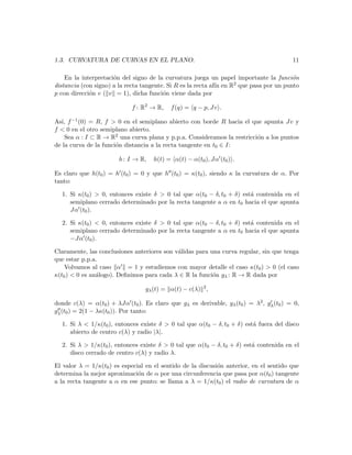 1.3. CURVATURA DE CURVAS EN EL PLANO.                                                    11

    En la interpretaci´n del signo de la curvatura juega un papel importante la funci´n
                      o                                                                  o
distancia (con signo) a la recta tangente. Si R es la recta af´ en R
                                                              ın    2 que pasa por un punto

p con direcci´n v ( v = 1), dicha funci´n viene dada por
             o                           o

                             f : R2 → R,   f (q) = q − p, Jv .

As´ f −1 (0) = R, f > 0 en el semiplano abierto con borde R hacia el que apunta Jv y
  ı,
f < 0 en el otro semiplano abierto.
    Sea α : I ⊂ R → R2 una curva plana y p.p.a. Consideramos la restricci´n a los puntos
                                                                         o
de la curva de la funci´n distancia a la recta tangente en t0 ∈ I:
                       o

                        h : I → R,   h(t) = α(t) − α(t0 ), Jα (t0 ) .

Es claro que h(t0 ) = h (t0 ) = 0 y que h (t0 ) = κ(t0 ), siendo κ la curvatura de α. Por
tanto:

  1. Si κ(t0 ) > 0, entonces existe δ > 0 tal que α(t0 − δ, t0 + δ) est´ contenida en el
                                                                       a
     semiplano cerrado determinado por la recta tangente a α en t0 hacia el que apunta
     Jα (t0 ).

  2. Si κ(t0 ) < 0, entonces existe δ > 0 tal que α(t0 − δ, t0 + δ) est´ contenida en el
                                                                       a
     semiplano cerrado determinado por la recta tangente a α en t0 hacia el que apunta
     −Jα (t0 ).

Claramente, las conclusiones anteriores son v´lidas para una curva regular, sin que tenga
                                             a
que estar p.p.a.
    Volvamos al caso α = 1 y estudiemos con mayor detalle el caso κ(t0 ) > 0 (el caso
κ(t0 ) < 0 es an´logo). Deﬁnimos para cada λ ∈ R la funci´n gλ : R → R dada por
                a                                         o

                                  gλ (t) = α(t) − c(λ) 2 ,

donde c(λ) = α(t0 ) + λJα (t0 ). Es claro que gλ es derivable, gλ (t0 ) = λ2 , gλ (t0 ) = 0,
gλ (t0 ) = 2(1 − λκ(t0 )). Por tanto:

  1. Si λ < 1/κ(t0 ), entonces existe δ > 0 tal que α(t0 − δ, t0 + δ) est´ fuera del disco
                                                                         a
     abierto de centro c(λ) y radio |λ|.

  2. Si λ > 1/κ(t0 ), entonces existe δ > 0 tal que α(t0 − δ, t0 + δ) est´ contenida en el
                                                                         a
     disco cerrado de centro c(λ) y radio λ.

El valor λ = 1/κ(t0 ) es especial en el sentido de la discusi´n anterior, en el sentido que
                                                             o
determina la mejor aproximaci´n de α por una circunferencia que pasa por α(t0 ) tangente
                               o
a la recta tangente a α en ese punto: se llama a λ = 1/κ(t0 ) el radio de curvatura de α
 
