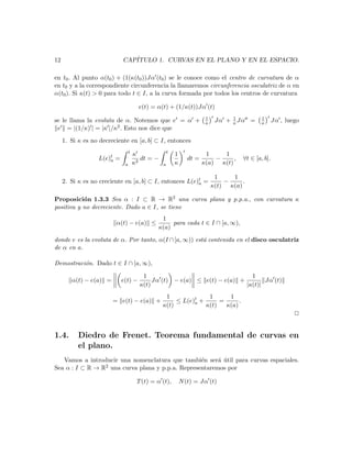 12                          CAP´
                               ITULO 1. CURVAS EN EL PLANO Y EN EL ESPACIO.

en t0 . Al punto α(t0 ) + (1(κ(t0 ))Jα (t0 ) se le conoce como el centro de curvatura de α
en t0 y a la correspondiente circunferencia la llamaremos circunferencia osculatriz de α en
α(t0 ). Si κ(t) > 0 para todo t ∈ I, a la curva formada por todos los centros de curvatura

                                       e(t) = α(t) + (1/κ(t))Jα (t)
                                                                        1         1           1
se le llama la evoluta de α. Notemos que e = α +                        κ    Jα + κ Jα =      κ      Jα , luego
 e = |(1/κ) | = |κ |/κ2 . Esto nos dice que
     1. Si κ es no decreciente en [a, b] ⊂ I, entonces
                                 t                   t
                                     κ                   1              1    1
                  L(e)t =
                      a                 dt = −                  dt =       −     ,    ∀t ∈ [a, b].
                             a       κ2          a       κ             κ(a) κ(t)

                                                                             1    1
     2. Si κ es no creciente en [a, b] ⊂ I, entonces L(e)t =
                                                         a                      −     .
                                                                            κ(t) κ(a)

Proposici´n 1.3.3 Sea α : I ⊂ R → R2 una curva plana y p.p.a., con curvatura κ
           o
positiva y no decreciente. Dado a ∈ I, se tiene
                                               1
                         α(t) − e(a) ≤             para cada t ∈ I ∩ [a, ∞),
                                              κ(a)

donde e es la evoluta de α. Por tanto, α(I ∩ [a, ∞)) est´ contenida en el disco osculatriz
                                                        a
de α en a.

Demostraci´n. Dado t ∈ I ∩ [a, ∞),
          o

                                        1                                   1
        α(t) − e(a) =       e(t) −          Jα (t) − e(a) ≤ e(t) − e(a) +        Jα (t)
                                       κ(t)                               |κ(t)|
                                                  1              1      1
                        = e(t) − e(a) +               ≤ L(e)t +
                                                            a        =      .
                                                 κ(t)           κ(t)   κ(a)
                                                                                                             2


1.4.       Diedro de Frenet. Teorema fundamental de curvas en
           el plano.
   Vamos a introducir una nomenclatura que tambi´n ser´ util para curvas espaciales.
                                                   e     a ´
Sea α : I ⊂ R → R2 una curva plana y p.p.a. Representaremos por

                                      T (t) = α (t),         N (t) = Jα (t)
 