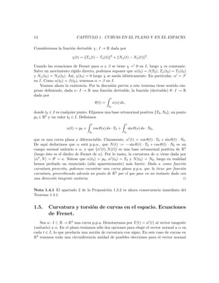 14                        CAP´
                             ITULO 1. CURVAS EN EL PLANO Y EN EL ESPACIO.

Consideremos la funci´n derivable χ : I → R dada por
                     o
                                                   2
                        χ(t) = Tα (t) − Tβ (t)         + Nα (t) − Nβ (t) 2 .

Usando las ecuaciones de Frenet para α y β se tiene χ = 0 en I, luego χ es constante.
Salvo un movimiento r´   ıgido directo, podemos suponer que α(t0 ) = β(T0 ), Tα (t0 ) = Tβ (t0 )
y Nα (t0 ) = Nβ (t0 ). As´ χ(t0 ) = 0 luego χ se anula id´nticamente. En particular, α = β
                         ı,                              e
en I. Como α(t0 ) = β(t0 ), tenemos α = β en I.
   Veamos ahora la existencia. Por la discusi´n previa a este teorema tiene sentido em-
                                                 o
pezar deﬁniendo, dada κ : I → R una funci´n derivable, la funci´n (derivable) θ : I → R
                                               o                   o
dada por
                                                   t
                                         θ(t) =        κ(s) ds,
                                                  t0

donde t0 ∈ I es cualquier punto. Elijamos una base ortonormal positiva {T0 , N0 }, un punto
p0 ∈ R2 y un valor t0 ∈ I. Deﬁnimos
                                    t                             t
                    α(t) = p0 +         cos θ(s) ds · T0 +            sin θ(s) ds · N0 ,
                                   t0                         t0

que es una curva plana y diferenciable. Claramente, α (t) = cos θ(t) · T0 + sin θ(t) · N0 .
De aqu´ deducimos que α est´ p.p.a., que N (t) := − sin θ(t) · T0 + cos θ(t) · N0 es un
       ı                       a
campo normal unitario a α, y que {α (t), N (t)} es una base ortonormal positiva de R2
(luego ´ste es el diedro de Frenet de α). Por lo tanto, la curvatura de α viene dada por
       e
 α , N = θ = κ. N´tese que α(t0 ) = p0 , α (t0 ) = T0 y N (t0 ) = N0 , luego en realidad
                      o
hemos probado un enunciado (s´lo aparentemente) m´s fuerte: Dada κ como funci´n
                                  o                      a                              o
curvatura prescrita, podemos encontrar una curva plana p.p.a. que la tiene por funci´n  o
curvatura, prescribiendo adem´s un punto de R
                               a                2 por el que pase en un instante dado con

una direcci´n tangente unitaria.
           o                                                                             2

Nota 1.4.1 El apartado 2 de la Proposici´n 1.3.2 es ahora consecuencia inmediata del
                                        o
Teorema 1.4.1.


1.5.     Curvatura y torsi´n de curvas en el espacio. Ecuaciones
                          o
         de Frenet.
   Sea α : I ⊂ R → R3 una curva p.p.a. Denotaremos por T (t) = α (t) al vector tangente
(unitario) a α. En el plano ten´
                               ıamos s´lo dos opciones para elegir el vector normal a α en
                                      o
cada t ∈ I, lo que produc´ una noci´n de curvatura con signo. En este caso de curvas en
                          ıa        o
R3 tenemos toda una circunferencia unidad de posibles elecciones para el vector normal
 