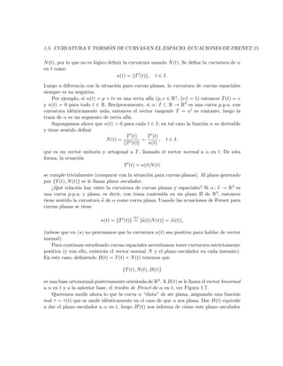 ´
1.5. CURVATURA Y TORSION DE CURVAS EN EL ESPACIO. ECUACIONES DE FRENET.15

N (t), por lo que no es l´gico deﬁnir la curvatura usando N (t). Se deﬁne la curvatura de α
                         o
en t como
                                   κ(t) = T (t) , t ∈ I.
Luego a diferencia con la situaci´n para curvas planas, la curvatura de curvas espaciales
                                  o
siempre es no negativa.
    Por ejemplo, si α(t) = p + tv es una recta af´ (p, v ∈ R3 , v = 1) entonces T (t) = v
                                                 ın
y κ(t) = 0 para todo t ∈ R. Rec´  ıprocamente, si α : I ⊂ R → R3 es una curva p.p.a. con
curvatura id´nticamente nula, entonces el vector tangente T = α es contante, luego la
             e
traza de α es un segmento de recta af´ ın.
    Supongamos ahora que κ(t) > 0 para cada t ∈ I; en tal caso la funci´n κ es derivable
                                                                        o
y tiene sentido deﬁnir
                                       T (t)    T (t)
                             N (t) =         =        , t ∈ I,
                                       T (t)    κ(t)
que es un vector unitario y ortogonal a T , llamado el vector normal a α en t. De esta
forma, la ecuaci´n
                o
                                   T (t) = κ(t)N (t)
se cumple trivialmente (comparar con la situaci´n para curvas planas). Al plano generado
                                                o
por {T (t), N (t)} se le llama plano osculador.
    ¿Qu´ relaci´n hay entre la curvatura de curvas planas y espaciales? Si α : I → R3 es
        e        o
una curva p.p.a. y plana, es decir, con traza contenida en un plano Π de R3 , entonces
tiene sentido la curvatura κ de α como curva plana. Usando las ecuaciones de Frenet para
curvas planas se tiene

                                         ( )
                          κ(t) = T (t) = κ(t)N (t) = |κ(t)|,

(n´tese que en ( ) no precisamos que la curvatura κ(t) sea positiva para hablar de vector
  o
normal).
    Para continuar estudiando curvas espaciales necesitamos tener curvatura estrictamente
positiva (y con ello, existir´n el vector normal N y el plano osculador en cada instante).
                             a
En este caso, deﬁniendo B(t) = T (t) × N (t) tenemos que

                                    {T (t), N (t), B(t)}

es una base ortonormal positivamente orientada de R3 . A B(t) se le llama el vector binormal
a α en t y a la anterior base, el triedro de Frenet de α en t, ver Figura 1.7.
    Queremos medir ahora lo que la curva α “dista” de ser plana, asignando una funci´n    o
real τ = τ (t) que se anule id´nticamente en el caso de que α sea plana. Dar B(t) equivale
                              e
a dar el plano osculador a α en t, luego B (t) nos informa de c´mo este plano osculador
                                                                   o
 