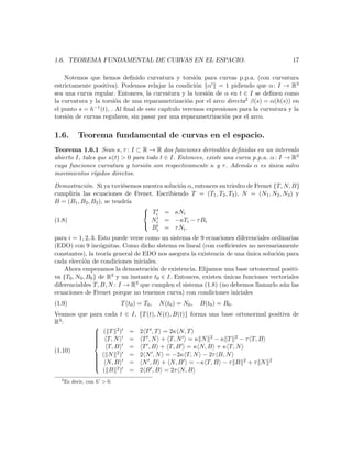 1.6. TEOREMA FUNDAMENTAL DE CURVAS EN EL ESPACIO.                                         17

    Notemos que hemos deﬁnido curvatura y torsi´n para curvas p.p.a. (con curvatura
                                                     o
estrictamente positiva). Podemos relajar la condici´n α = 1 pidiendo que α : I → R3
                                                     o
sea una curva regular. Entonces, la curvatura y la torsi´n de α en t ∈ I se deﬁnen como
                                                         o
la curvatura y la torsi´n de una reparametrizaci´n por el arco directa2 β(s) = α(h(s)) en
                        o                         o
el punto s = h−1 (t), . Al ﬁnal de este cap´
                                           ıtulo veremos expresiones para la curvatura y la
torsi´n de curvas regulares, sin pasar por una reparametrizaci´n por el arco.
     o                                                         o


1.6.       Teorema fundamental de curvas en el espacio.
Teorema 1.6.1 Sean κ, τ : I ⊂ R → R dos funciones derivables deﬁnidas en un intervalo
abierto I, tales que κ(t) > 0 para todo t ∈ I. Entonces, existe una curva p.p.a. α : I → R3
cuya funciones curvatura y torsi´n son respectivamente κ y τ . Adem´s α es unica salvo
                                  o                                    a        ´
movimientos r´  ıgidos directos.

Demostraci´n. Si ya tuvi´semos nuestra soluci´n α, entonces su triedro de Frenet {T, N, B}
           o                e                o
cumplir´ las ecuaciones de Frenet. Escribiendo T = (T1 , T2 , T3 ), N = (N1 , N2 , N3 ) y
       ıa
B = (B1 , B2 , B3 ), se tendr´ıa
                                 
                                  Ti = κNi
(1.8)                              N = −κTi − τ Bi
                                  i
                                   Bi = τ N i .
para i = 1, 2, 3. Esto puede verse como un sistema de 9 ecuaciones diferenciales ordinarias
(EDO) con 9 inc´gnitas. Como dicho sistema es lineal (con coeﬁcientes no necesariamente
                   o
constantes), la teor´ general de EDO nos asegura la existencia de una unica soluci´n para
                      ıa                                                  ´          o
cada elecci´n de condiciones iniciales.
             o
    Ahora empezamos la demostraci´n de existencia. Elijamos una base ortonormal positi-
                                       o
va {T0 , N0 , B0 } de R 3 y un instante t ∈ I. Entonces, existen unicas funciones vectoriales
                                                                 ´
                                         0
diferenciables T, B, N : I → R3 que cumplen el sistema (1.8) (no debemos llamarlo a´n las
                                                                                       u
ecuaciones de Frenet porque no tenemos curva) con condiciones iniciales
(1.9)                        T (t0 ) = T0 ,   N (t0 ) = N0 ,   B(t0 ) = B0 .
Veamos que para cada t ∈ I, {T (t), N (t), B(t)} forma una base ortonormal positiva de
R3 :
                    2
            
             ( T ) = 2 T , T = 2κ N, T
                        = T , N + T, N = κ N 2 − κ T 2 − τ T, B
            
             T, N
            
            
            
                 T, B   = T , B + T, B = κ N, B + κ T, N
            
(1.10)              2)
             ( N
                       = 2 N , N = −2κ T, N − 2τ B, N
             N, B      = N , B + N, B = −κ T, B − τ B 2 + τ N 2
            
            
            
            
               ( B  2)  = 2 B , B = 2τ N, B
  2
      Es decir, con h > 0.
 