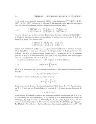 18                         CAP´
                              ITULO 1. CURVAS EN EL PLANO Y EN EL ESPACIO.

(1.10) puede verse como un sistema de 6 EDO en las inc´gnitas T 2 , T, N , T, B ,
                                                              o
 N  2 , N, B y B 2 , deﬁnido en el intervalo I. Ese sistema tendr´ soluci´n unica para
                                                                       a o ´
cada elecci´n de condiciones iniciales. Si elegimos la condici´n inicial
           o                                                  o

                     ( T 2 )(t0 ) = 1,    T, N (t0 ) = 0,      T, B (t0 ) = 0,
(1.11)
                     ( N 2 )(t0 ) = 1,    N, B (t0 ) = 0,      ( B 2 )(t0 ) = 1,

entonces sabemos que la unica soluci´n del problema de valores iniciales (1.10)+(1.11) es
                         ´            o
la 6-upla de funciones escalares correspondiente a las funciones vectoriales T, N, B que
aparecieron antes. Pero las funciones

                           ( T 2 ) ≡ 1,     T, N ≡ 0,        T, B ≡ 0,
                           ( N 2 ) ≡ 1,     N, B ≡ 0,        ( B 2 ) ≡ 1,

forman una soluci´n de (1.10)+(1.11), y por tanto coincide con la anterior, es decir,
                     o
{T (t), N (t), B(t)} es una base ortonormal de R3 para cada t ∈ I. En particular, t ∈
     d
I → det(T (t), N (t), B(t)) es continua y valuada en {±1}. Como {T0 , N0 , B0 } es una base
positiva, es d(t0 ) = 1 luego conclu´ımos que {T (t), N (t), B(t)} es una base positiva para
cada t ∈ I. En particular, B = T × N en I.
   Ya podemos deﬁnir la curva α : I → R3 : elegimos p0 ∈ R3 y deﬁnimos
                                                   t
(1.12)                              α(t) = p0 +        T (s) ds.
                                                  t0

As´ α = T luego α est´ p.p.a. Calculamos la curvatura κα de α usando la primera ecuaci´n
  ı,                 a                                                                o
de (1.8):
                             κα = T = κN = |κ| = κ.
Por tanto, el normal unitario Nα a α viene dado por

                                            T    T
                                     Nα =      =   = N,
                                            κα   κ
donde hemos usado de nuevo la primera ecuaci´n de (1.8). Como B = T × N , conclu´
                                               o                                     ımos
que B es el binormal a α. Usando la tercera ecuaci´n de (1.8) tendremos que la torsi´n de
                                                  o                                 o
α es
                                   τα = B , N = τ,
lo que termina de probar la existencia. En cuanto a la unicidad, supongamos que β : I → R3
es otra curva p.p.a. con curvatura κβ = κ y torsi´n τβ = τ . Consideremos el triedro de
                                                     o
Frenet {Tβ , Nβ , Bβ } asociado a β. Como {T0 , N0 , B0 } y {Tβ (t0 ), Nβ (t0 ), Bβ (t0 )} son dos
bases ortonormales positivas de R3 , existe una unica matriz A ∈ SO(3) tal que ATβ (t0 ) =
                                                 ´
T0 , ANβ (t0 ) = N0 ,ABβ (t0 ) = B0 . Consideremos el movimiento r´  ıgido directo φ : R3 → R3
 