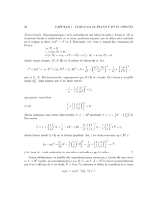 20                                CAP´
                                     ITULO 1. CURVAS EN EL PLANO Y EN EL ESPACIO.

Demostraci´n. Supongamos que α est´ contenida en una esfera de radio r. Como (1.13) es
            o                          a
invariante frente a traslaciones de la curva, podemos suponer que la esfera est´ centrada
                                                                               a
en el origen, es decir α 2 = r2 en I. Derivando tres veces y usando las ecuaciones de
Frenet:
                   α, T = 0,
                  1 + κ α, N = 0,
                  κ α, N + κ α, −κT − τ B = κ α, N − κτ α, B = 0,
donde, como siempre, {T, N, B} es el triedro de Frenet de α. As´
                                                               ı,
                                                                                          2                         2
     2       2            2             2              2       1              κ α, N            1       −κ
     r = α       = α, T       + α, N        + α, B         =0+ 2 +                            = 2+                      ,
                                                              κ                 κτ             κ        κ2 τ

que es (1.13). Rec´
                  ıprocamente, supongamos que (1.13) se cumple. Derivando y simpliﬁ-
        κ
cando 2 κ2 (aqu´ usamos que κ no tiene ceros):
               ı

                                                1   1       κ
                                            −     +                    = 0,
                                                κ τ        τ κ2

que puede reescribirse

                                             τ   1         1
(1.14)                                         +                   = 0.
                                             κ   τ         κ

                                                                   1                                        1   1
Ahora deﬁnimos una curva diferenciable β : I → R3 mediante β = α + κ N −                                    τ   κ           B.
Derivando,

                          1            1               1                1             1   1
         β =T+                    N+     (−κT − τ B) −                         B−                τ N = 0,
                          κ            κ               τ                κ             τ   κ

donde hemos usado (1.14) en la ultima igualdad. As´ β es cierta constante p0 ∈ R3 y
                               ´                  ı,
                                                               2                          2
                              2       1    1       1                   1    1     1
                   α − p0         =     N−                 B       =    2
                                                                          +                   = r2 ,
                                      κ    τ       κ                   κ    τ     κ

y la traza de α est´ contenida en una esfera centrada en p0 de radio r.
                   a                                                                                                        2
   Como adelantamos, es posible dar expresiones para curvatura y torsi´n de una curva
                                                                           o
α: I → R  3 regular, no necesariamente p.p.a. Si β = α◦h : J → R3 es una reparametrizaci´n
                                                                                        o
por el arco directa de α (es decir, h > 0 en J), entonces se deﬁne la curvatura de α como

                                       κα (t) = κβ (h−1 (t)), ∀t ∈ I.
 