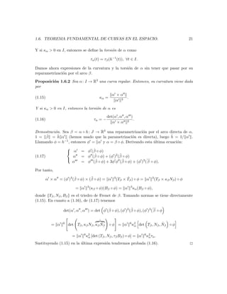 1.6. TEOREMA FUNDAMENTAL DE CURVAS EN EL ESPACIO.                                                         21

Y si κα > 0 en I, entonces se deﬁne la torsi´n de α como
                                            o

                                     τα (t) = τβ (h−1 (t)), ∀t ∈ I.

Damos ahora expresiones de la curvatura y la torsi´n de α sin tener que pasar por su
                                                  o
reparametrizaci´n por el arco β.
               o

Proposici´n 1.6.2 Sea α : I → R3 una curva regular. Entonces, su curvatura viene dada
         o
por

                                                   α ×α
(1.15)                                    κα =                .
                                                     α 3

Y si κα > 0 en I, entonces la torsi´n de α es
                                   o

                                                det(α , α , α )
(1.16)                                 τα = −                   .
                                                   α ×α 2

Demostraci´n. Sea β = α ◦ h : J → R3 una reparametrizaci´n por el arco directa de α.
          o                                                   o
1 = β  ˙ = h α (hemos usado que la parametrizaci´n es directa), luego h = 1/ α .
            ˙                                          o                  ˙
Llamando φ = h −1 , entonces φ = α y α = β ◦ φ. Derivando esta ultima ecuaci´n:
                                                                      ´     o
                                ˙
                
                 α = φ (β ◦ φ)
(1.17)                           ˙              ¨
                     α = φ (β ◦ φ) + (φ )2 (β ◦ φ)               ...
                
                     α   = φ (β   ˙ ◦ φ) + 3φ φ (β ◦ φ) + (φ )3 ( β ◦ φ).
                                                  ¨

Por tanto,
                        ˙         ¨
         α × α = (φ )3 (β ◦ φ) × (β ◦ φ) = α        3          ˙
                                                        (Tβ × Tβ ) ◦ φ = α        3
                                                                                      (Tβ × κβ Nβ ) ◦ φ
                                 3                                3
                          = α        (κβ ◦ φ)(Bβ ◦ φ) = α             κα (Bβ ◦ φ),
donde {Tβ , Nβ , Bβ } es el triedro de Frenet de β. Tomando normas se tiene directamente
(1.15). En cuanto a (1.16), de (1.17) tenemos
                                                                         ...
                                           ˙              ¨
                  det(α , α , α ) = det φ (β ◦ φ), (φ )2 (β ◦ φ), (φ )3 ( β ◦ φ

                                          ˙
            = α   6
                      det Tβ , κβ Nβ , κβ Nβ     ◦φ = α           6 2
                                                                   κα                  ˙
                                                                         det Tβ , Nβ , Nβ ◦ φ

                               6 2                                           6 2
                        = α     κα [det (Tβ , Nβ , τβ Bβ )   ◦ φ] = α         κα τα .
Sustituyendo (1.15) en la ultima expresi´n tendremos probada (1.16).
                          ´             o                                                                 2
 
