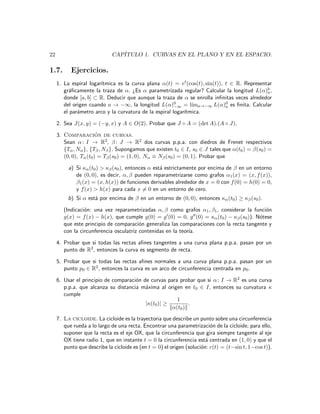22                           CAP´
                                ITULO 1. CURVAS EN EL PLANO Y EN EL ESPACIO.

1.7.       Ejercicios.
                        ıtmica es la curva plana α(t) = et (cos(t), sin(t)), t ∈ R. Representar
     1. La espiral logar´
        gr´ﬁcamente la traza de α. ¿Es α parametrizada regular? Calcular la longitud L(α)b ,
          a                                                                                  a
        donde [a, b] ⊂ R. Deducir que aunque la traza de α se enrolla inﬁnitas veces alrededor
        del origen cuando a → −∞, la longitud L(α)0 = l´ a→−∞ L(α)0 es ﬁnita. Calcular
                                                        −∞     ım            a
        el par´metro arco y la curvatura de la espiral logar´
              a                                             ıtmica.

     2. Sea J(x, y) = (−y, x) y A ∈ O(2). Probar que J ◦ A = (det A).(A ◦ J).

     3. Comparacion de curvas.
                        ´
        Sean α : I → R2 , β : J → R2 dos curvas p.p.a. con diedros de Frenet respectivos
        {Tα , Nα }, {Tβ , Nβ }. Supongamos que existen t0 ∈ I, s0 ∈ J tales que α(t0 ) = β(s0 ) =
        (0, 0), Tα (t0 ) = Tβ (s0 ) = (1, 0), Nα ≡ Nβ (s0 ) = (0, 1). Probar que

          a) Si κα (t0 ) > κβ (s0 ), entonces α est´ estrictamente por encima de β en un entorno
                                                   a
             de (0, 0), es decir, α, β pueden reparametrizarse como grafos α1 (x) = (x, f (x)),
             β1 (x) = (x, h(x)) de funciones derivables alrededor de x = 0 con f (0) = h(0) = 0,
             y f (x) > h(x) para cada x = 0 en un entorno de cero.
          b) Si α est´ por encima de β en un entorno de (0, 0), entonces κα (t0 ) ≥ κβ (s0 ).
                     a

        (Indicaci´n: una vez reparametrizadas α, β como grafos α1 , β1 , considerar la funci´n
                 o                                                                          o
        g(x) = f (x) − h(x), que cumple g(0) = g (0) = 0, g (0) = κα (t0 ) − κβ (s0 )). N´tese
                                                                                         o
        que este principio de comparaci´n generaliza las comparaciones con la recta tangente y
                                         o
        con la circunferencia osculatriz contenidas en la teor´
                                                              ıa.

     4. Probar que si todas las rectas aﬁnes tangentes a una curva plana p.p.a. pasan por un
        punto de R2 , entonces la curva es segmento de recta.

     5. Probar que si todas las rectas aﬁnes normales a una curva plana p.p.a. pasan por un
        punto p0 ∈ R2 , entonces la curva es un arco de circunferencia centrada en p0 .

     6. Usar el principio de comparaci´n de curvas para probar que si α : I → R2 es una curva
                                      o
        p.p.a. que alcanza su distancia m´xima al origen en t0 ∈ I, entonces su curvatura κ
                                          a
        cumple
                                                       1
                                          |κ(t0 )| ≥        .
                                                     α(t0 )
     7. La cicloide. La cicloide es la trayectoria que describe un punto sobre una circunferencia
        que rueda a lo largo de una recta. Encontrar una parametrizaci´n de la cicloide; para ello,
                                                                          o
        suponer que la recta es el eje OX, que la circunferencia que gira siempre tangente al eje
        OX tiene radio 1, que en instante t = 0 la circunferencia est´ centrada en (1, 0) y que el
                                                                        a
        punto que describe la cicloide es (en t = 0) el origen (soluci´n: c(t) = (t−sin t, 1−cos t)).
                                                                      o
 