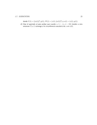 1.7. EJERCICIOS.                                                                         25

        donde V (t) = ( α(t) 2 , y(t)), W (t) = (x(t), α(t) 2 ) y α(t) = (x(t), y(t)).
     d) Usar el apartado a) para probar que cuando s, t ∈ −(ε, ε) − {0} tienden a cero
        entonces C(s, t) converge a la circunferencia osculatriz de α en α(0).
 