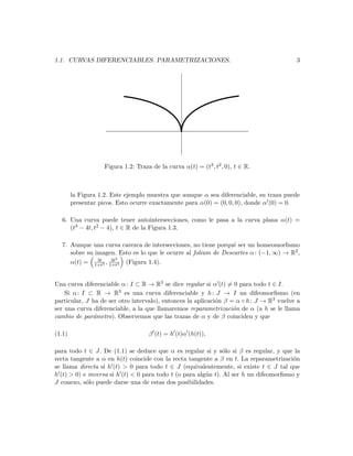 1.1. CURVAS DIFERENCIABLES. PARAMETRIZACIONES.                                           3




                    Figura 1.2: Traza de la curva α(t) = (t3 , t2 , 0), t ∈ R.



        la Figura 1.2. Este ejemplo muestra que aunque α sea diferenciable, su traza puede
        presentar picos. Esto ocurre exactamente para α(0) = (0, 0, 0), donde α (0) = 0.

  6. Una curva puede tener autointersecciones, como le pasa a la curva plana α(t) =
     (t3 − 4t, t2 − 4), t ∈ R de la Figura 1.3.

  7. Aunque una curva carezca de intersecciones, no tiene porqu´ ser un homeomorﬁsmo
                                                                e
     sobre su imagen. Esto es lo que le ocurre al folium de Descartes α : (−1, ∞) → R2 ,
               3t   3t2
     α(t) = 1+t3 , 1+t3 (Figura 1.4).


Una curva diferenciable α : I ⊂ R → R3 se dice regular si α (t) = 0 para todo t ∈ I.
    Si α : I ⊂ R → R3 es una curva diferenciable y h : J → I un difeomorﬁsmo (en
particular, J ha de ser otro intervalo), entonces la aplicaci´n β = α ◦ h : J → R3 vuelve a
                                                             o
ser una curva diferenciable, a la que llamaremos reparametrizaci´n de α (a h se le llama
                                                                   o
cambio de par´metro). Observemos que las trazas de α y de β coinciden y que
              a

(1.1)                                β (t) = h (t)α (h(t)),

para todo t ∈ J. De (1.1) se deduce que α es regular si y s´lo si β es regular, y que la
                                                                o
recta tangente a α en h(t) coincide con la recta tangente a β en t. La reparametrizaci´no
se llama directa si h (t) > 0 para todo t ∈ J (equivalentemente, si existe t ∈ J tal que
h (t) > 0) e inversa si h (t) < 0 para todo t (o para alg´n t). Al ser h un difeomorﬁsmo y
                                                         u
J conexo, s´lo puede darse una de estas dos posibilidades.
            o
 