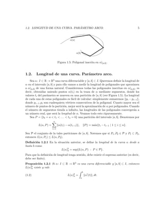 ´
1.2. LONGITUD DE UNA CURVA. PARAMETRO ARCO.                                                  5




                             Figura 1.5: Poligonal inscrita en α|[a,b] .



1.2.    Longitud de una curva. Par´metro arco.
                                  a
    Sea α : I ⊂ R → R3 una curva diferenciable y [a, b] ⊂ I. Queremos deﬁnir la longitud de
α en el intervalo [a, b] y para ello vamos a medir la longitud de poligonales que aproximen
a α|[a,b] de una forma natural. Consideremos todas las poligonales inscritas en α|[a,b] , es
decir, obtenidas uniendo puntos α(ti ) en la traza de α mediante segmentos, donde los
valores ti del par´metro se mueven en una partici´n de [a, b] (ver Figura 1.5). La longitud
                  a                                 o
de cada una de estas poligonales es f´cil de calcular: simplemente sumaremos pi − pi−1 ,
                                       a
donde pi−1 , pi son cualesquiera v´rtices consecutivos de la poligonal. Cuanto mayor sea el
                                    e
n´mero de puntos de la partici´n, mejor ser´ la aproximaci´n de α por poligonales. Cuando
 u                               o           a               o
el n´mero de segmentos tienda a inﬁnito, las longitudes de las poligonales converger´n a
    u                                                                                   a
un n´mero real, que ser´ la longitud de α. Veamos todo esto rigurosamente.
     u                     a
    Sea P = {t0 = a < t1 < . . . < tn = b} una partici´n del intervalo [a, b]. Denotemos por
                                                        o
                       n
          L(α, P ) =         α(ti ) − α(ti−1 ) ,           P = m´x{ti − ti−1 | 1 ≤ i ≤ n}.
                                                                a
                       i=1

Sea P el conjunto de la tales particiones de [a, b]. Notemos que si P1 , P2 ∈ P y P1 ⊂ P2 ,
entonces L(α, P1 ) ≤ L(α, P2 ).
Deﬁnici´n 1.2.1 En la situaci´n anterior, se deﬁne la longitud de la curva α desde a
         o                   o
hasta b como
                         L(α)b = sup{L(α, P ) : P ∈ P}.
                              a

Para que la deﬁnici´n de longitud tenga sentido, debe existir el supremo anterior (es decir,
                   o
debe ser ﬁnito).
Proposici´n 1.2.1 Si α : I ⊂ R → R3 es una curva diferenciable y [a, b] ⊂ I, entonces
          o
    b existe y vale
L(α)a
                                                       b
(1.2)                                L(α)b =
                                         a                 α (t) , dt.
                                                   a
 